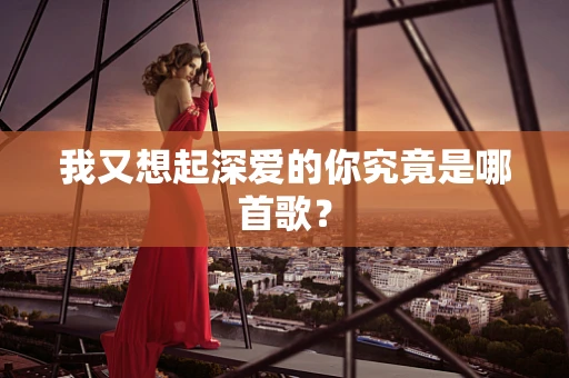 我又想起深爱的你究竟是哪首歌？