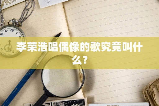 李荣浩唱偶像的歌究竟叫什么？