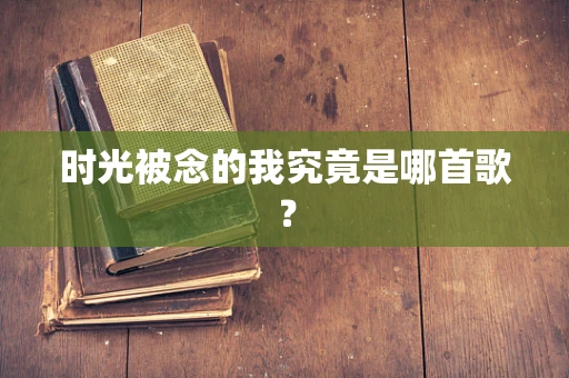 时光被念的我究竟是哪首歌？