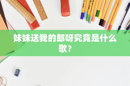妹妹送我的郎呀究竟是什么歌？