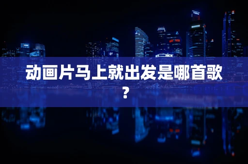 动画片马上就出发是哪首歌？