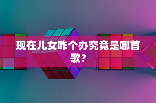 现在儿女咋个办究竟是哪首歌？