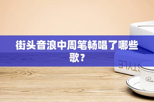 街头音浪中周笔畅唱了哪些歌？