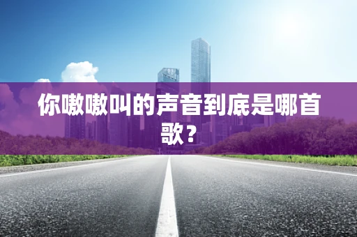 你嗷嗷叫的声音到底是哪首歌？