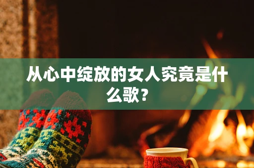 从心中绽放的女人究竟是什么歌？