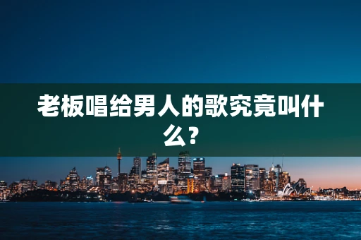 老板唱给男人的歌究竟叫什么？