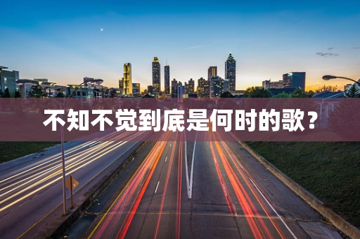 不知不觉到底是何时的歌？