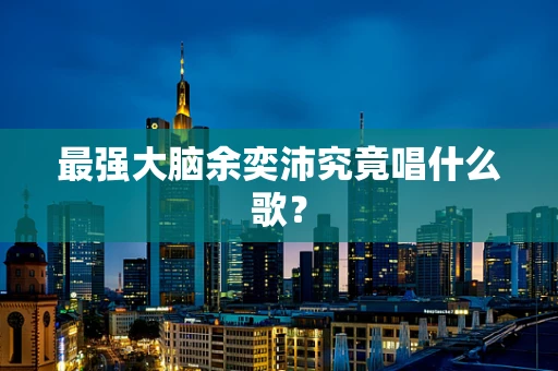 最强大脑余奕沛究竟唱什么歌？