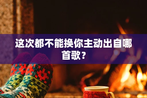 这次都不能换你主动出自哪首歌？