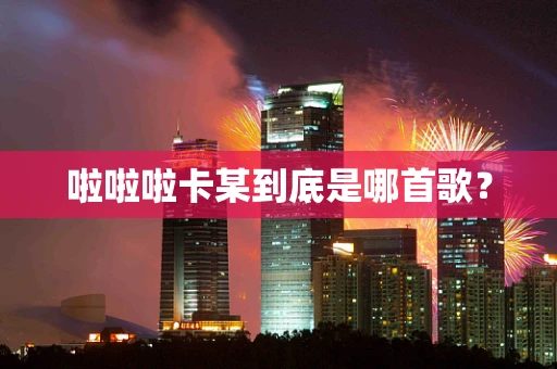 啦啦啦卡某到底是哪首歌？