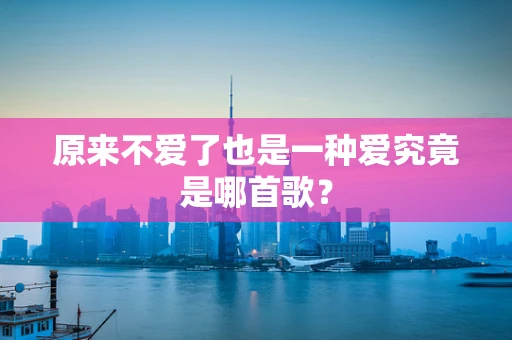 原来不爱了也是一种爱究竟是哪首歌？
